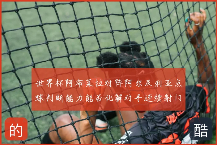 世界杯阿布莱拉对阵阿尔及利亚点球判断能力能否化解对手连续射门