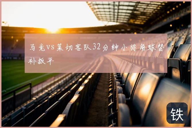 马竞vs莱切客队32分钟小将角球替补扳平