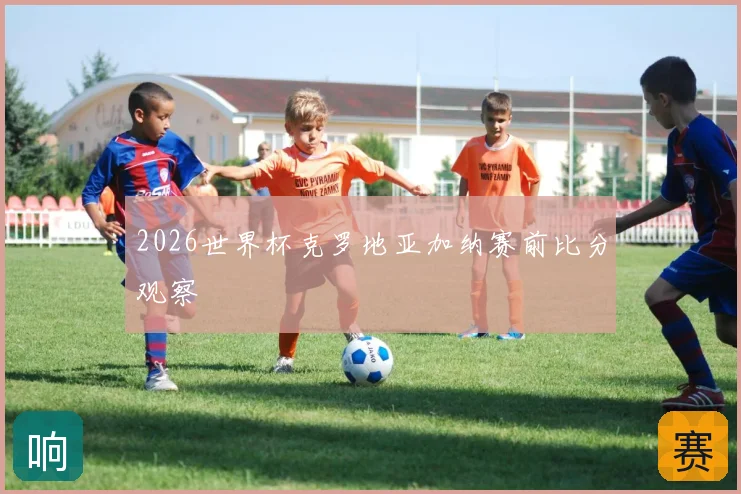 2026世界杯克罗地亚加纳赛前比分观察